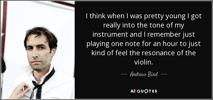 I think when I was pretty young I got really into the tone of my instrument and I remember just playing one note for an hour to just kind of feel the resonance of the violin. - Andrew Bird