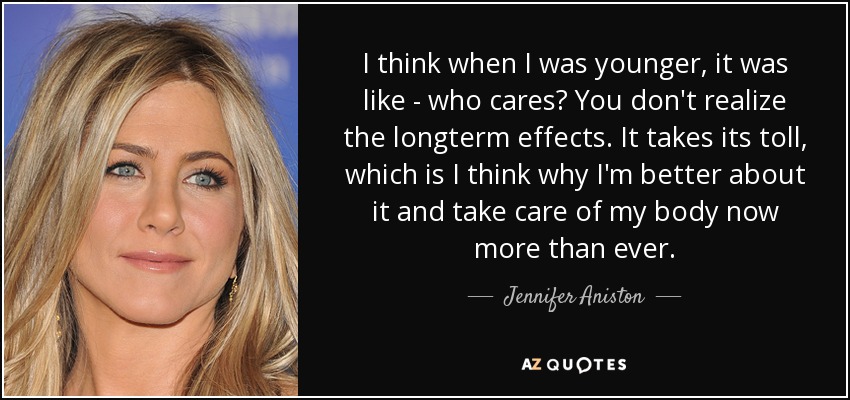 I think when I was younger, it was like - who cares? You don't realize the longterm effects. It takes its toll, which is I think why I'm better about it and take care of my body now more than ever. - Jennifer Aniston