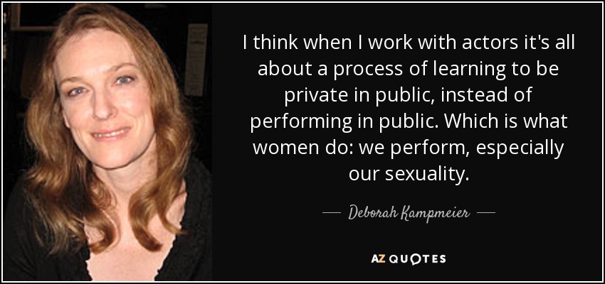 I think when I work with actors it's all about a process of learning to be private in public, instead of performing in public. Which is what women do: we perform, especially our sexuality. - Deborah Kampmeier