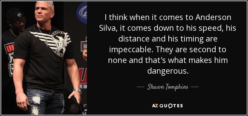 I think when it comes to Anderson Silva, it comes down to his speed, his distance and his timing are impeccable. They are second to none and that's what makes him dangerous. - Shawn Tompkins