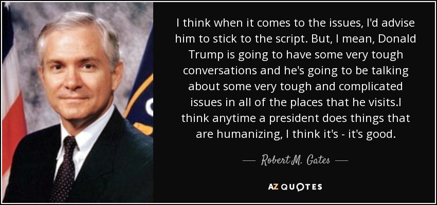 I think when it comes to the issues, I'd advise him to stick to the script. But, I mean, Donald Trump is going to have some very tough conversations and he's going to be talking about some very tough and complicated issues in all of the places that he visits.I think anytime a president does things that are humanizing, I think it's - it's good. - Robert M. Gates