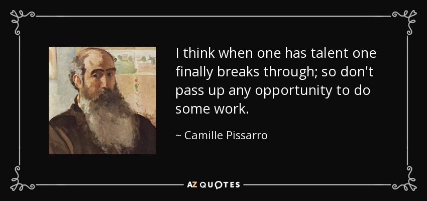 I think when one has talent one finally breaks through; so don't pass up any opportunity to do some work. - Camille Pissarro