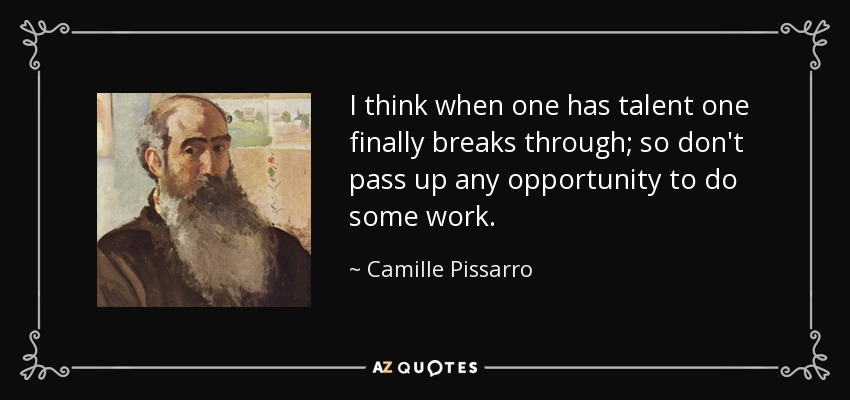 I think when one has talent one finally breaks through; so don't pass up any opportunity to do some work. - Camille Pissarro