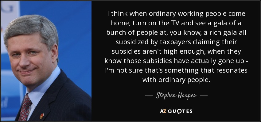 I think when ordinary working people come home, turn on the TV and see a gala of a bunch of people at, you know, a rich gala all subsidized by taxpayers claiming their subsidies aren't high enough, when they know those subsidies have actually gone up - I'm not sure that's something that resonates with ordinary people. - Stephen Harper