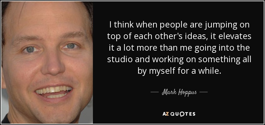 I think when people are jumping on top of each other's ideas, it elevates it a lot more than me going into the studio and working on something all by myself for a while. - Mark Hoppus