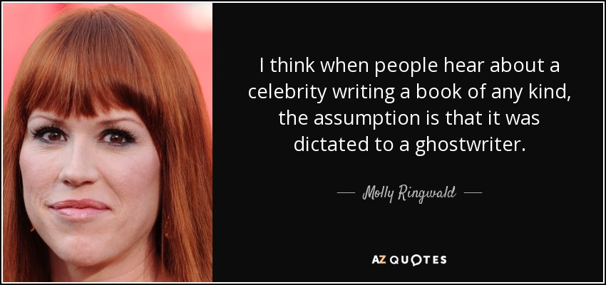 I think when people hear about a celebrity writing a book of any kind, the assumption is that it was dictated to a ghostwriter. - Molly Ringwald