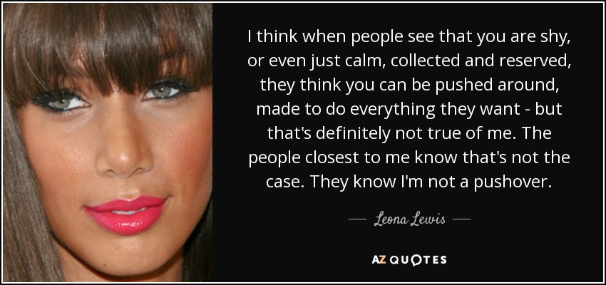 I think when people see that you are shy, or even just calm, collected and reserved, they think you can be pushed around, made to do everything they want - but that's definitely not true of me. The people closest to me know that's not the case. They know I'm not a pushover. - Leona Lewis