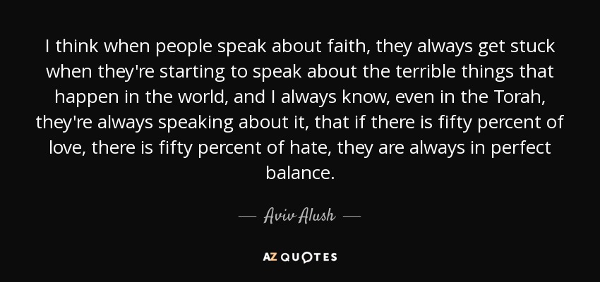 I think when people speak about faith, they always get stuck when they're starting to speak about the terrible things that happen in the world, and I always know, even in the Torah, they're always speaking about it, that if there is fifty percent of love, there is fifty percent of hate, they are always in perfect balance. - Aviv Alush