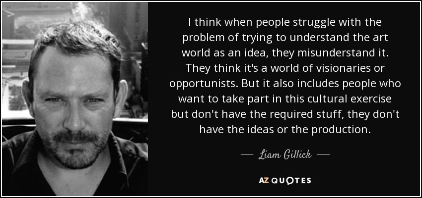 I think when people struggle with the problem of trying to understand the art world as an idea, they misunderstand it. They think it's a world of visionaries or opportunists. But it also includes people who want to take part in this cultural exercise but don't have the required stuff, they don't have the ideas or the production. - Liam Gillick