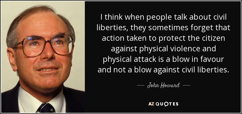 I think when people talk about civil liberties, they sometimes forget that action taken to protect the citizen against physical violence and physical attack is a blow in favour and not a blow against civil liberties. - John Howard