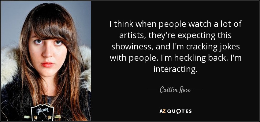 I think when people watch a lot of artists, they're expecting this showiness, and I'm cracking jokes with people. I'm heckling back. I'm interacting. - Caitlin Rose