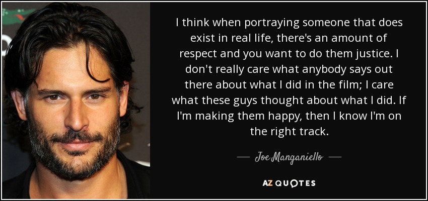 I think when portraying someone that does exist in real life, there's an amount of respect and you want to do them justice. I don't really care what anybody says out there about what I did in the film; I care what these guys thought about what I did. If I'm making them happy, then I know I'm on the right track. - Joe Manganiello