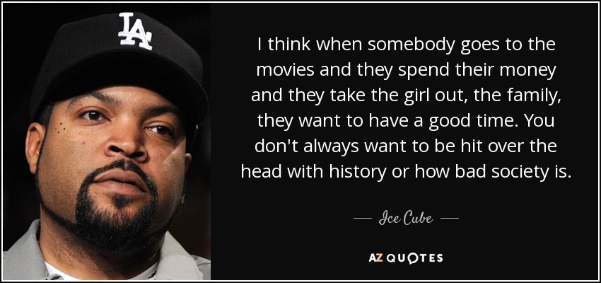 I think when somebody goes to the movies and they spend their money and they take the girl out, the family, they want to have a good time. You don't always want to be hit over the head with history or how bad society is. - Ice Cube