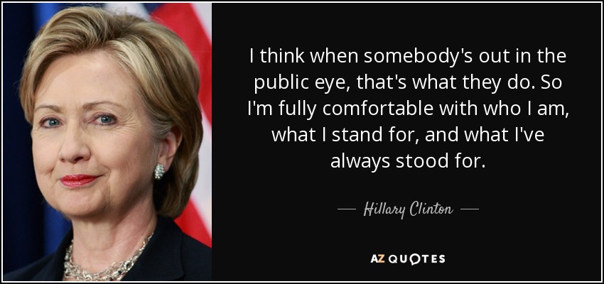 I think when somebody's out in the public eye, that's what they do. So I'm fully comfortable with who I am, what I stand for, and what I've always stood for. - Hillary Clinton