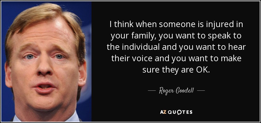 I think when someone is injured in your family, you want to speak to the individual and you want to hear their voice and you want to make sure they are OK. - Roger Goodell