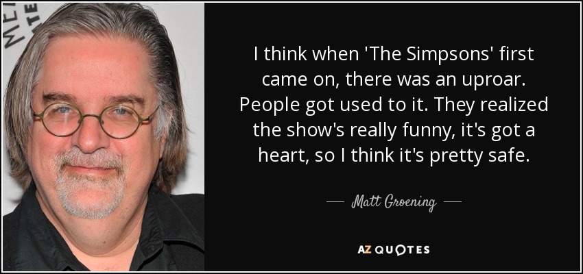 I think when 'The Simpsons' first came on, there was an uproar. People got used to it. They realized the show's really funny, it's got a heart, so I think it's pretty safe. - Matt Groening