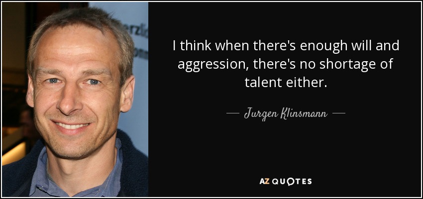 I think when there's enough will and aggression, there's no shortage of talent either. - Jurgen Klinsmann