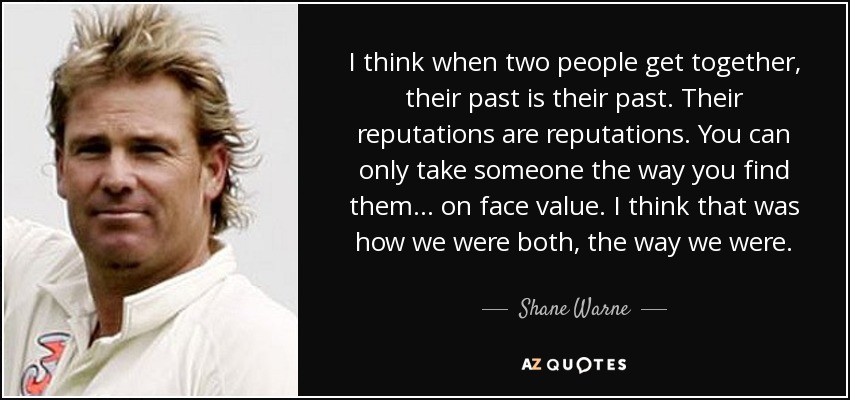 I think when two people get together, their past is their past. Their reputations are reputations. You can only take someone the way you find them... on face value. I think that was how we were both, the way we were. - Shane Warne