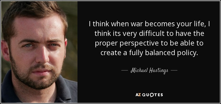 I think when war becomes your life, I think its very difficult to have the proper perspective to be able to create a fully balanced policy. - Michael Hastings