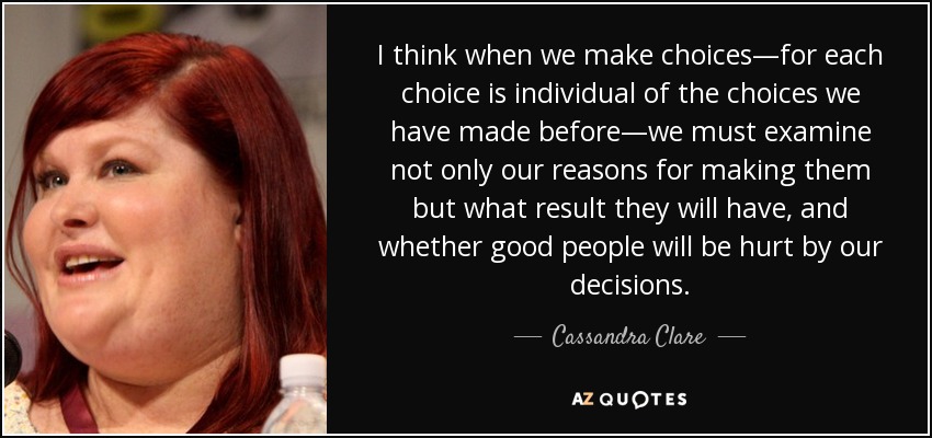 I think when we make choices—for each choice is individual of the choices we have made before—we must examine not only our reasons for making them but what result they will have, and whether good people will be hurt by our decisions. - Cassandra Clare