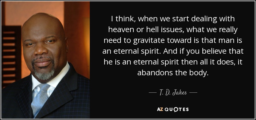 I think, when we start dealing with heaven or hell issues, what we really need to gravitate toward is that man is an eternal spirit. And if you believe that he is an eternal spirit then all it does, it abandons the body. - T. D. Jakes