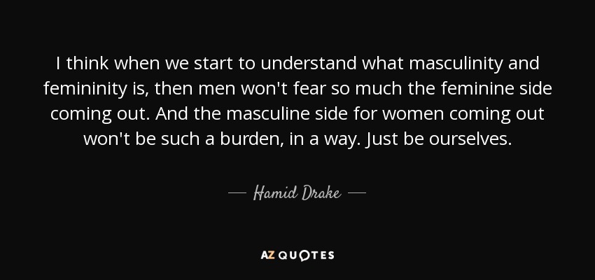 I think when we start to understand what masculinity and femininity is, then men won't fear so much the feminine side coming out. And the masculine side for women coming out won't be such a burden, in a way. Just be ourselves. - Hamid Drake
