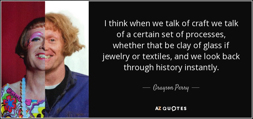 I think when we talk of craft we talk of a certain set of processes, whether that be clay of glass if jewelry or textiles, and we look back through history instantly. - Grayson Perry