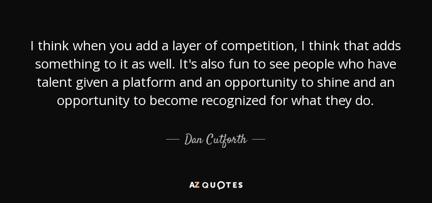 I think when you add a layer of competition, I think that adds something to it as well. It's also fun to see people who have talent given a platform and an opportunity to shine and an opportunity to become recognized for what they do. - Dan Cutforth
