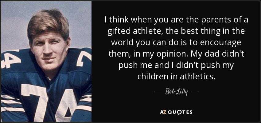 I think when you are the parents of a gifted athlete, the best thing in the world you can do is to encourage them, in my opinion. My dad didn't push me and I didn't push my children in athletics. - Bob Lilly