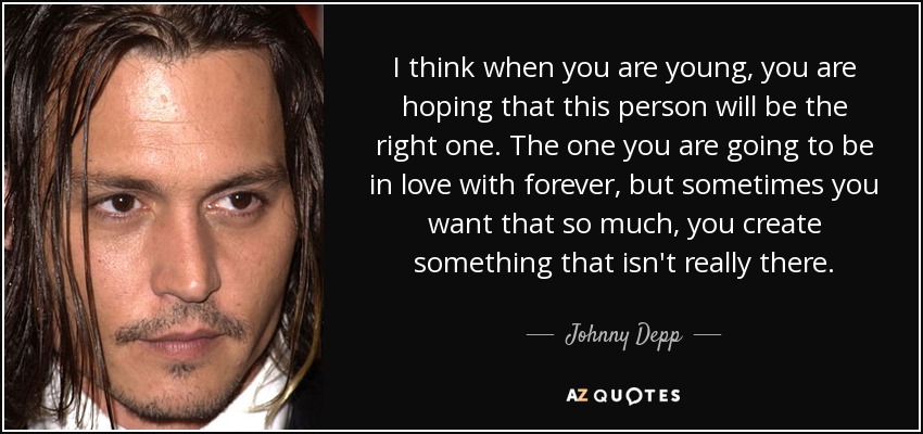 I think when you are young, you are hoping that this person will be the right one. The one you are going to be in love with forever, but sometimes you want that so much, you create something that isn't really there. - Johnny Depp