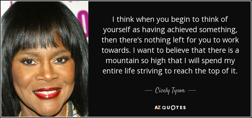 I think when you begin to think of yourself as having achieved something, then there's nothing left for you to work towards. I want to believe that there is a mountain so high that I will spend my entire life striving to reach the top of it. - Cicely Tyson