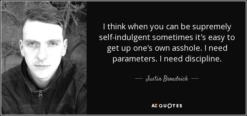 I think when you can be supremely self-indulgent sometimes it's easy to get up one's own asshole. I need parameters. I need discipline. - Justin Broadrick