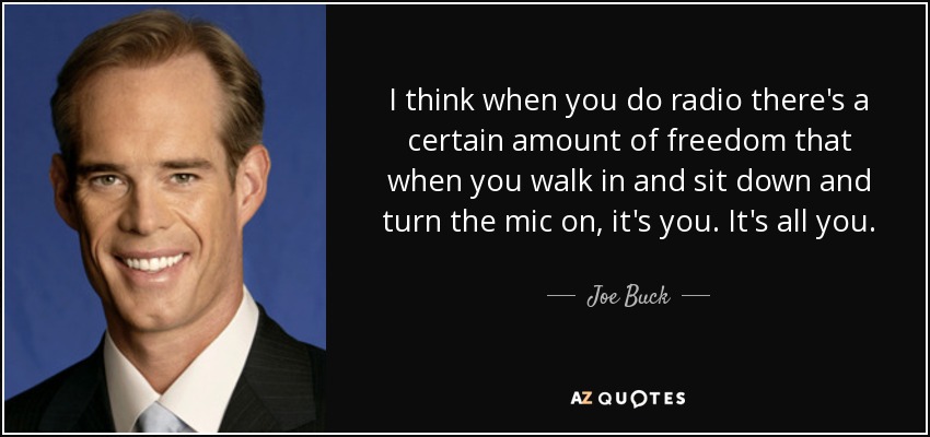 I think when you do radio there's a certain amount of freedom that when you walk in and sit down and turn the mic on, it's you. It's all you. - Joe Buck