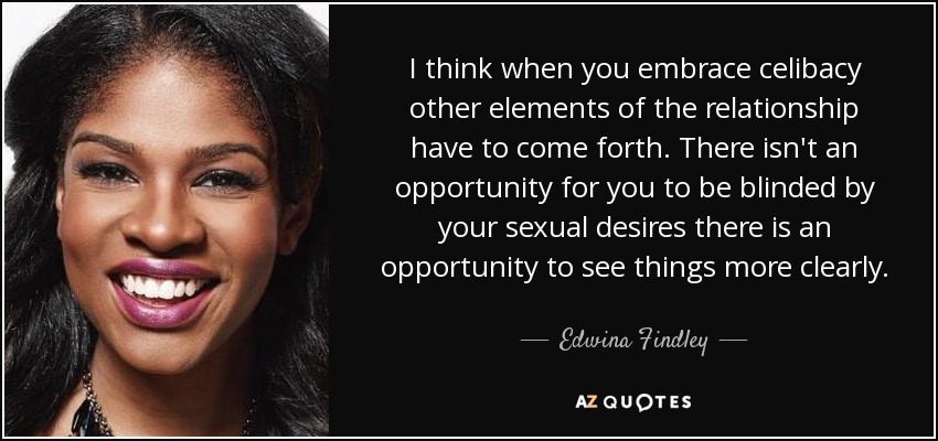I think when you embrace celibacy other elements of the relationship have to come forth. There isn't an opportunity for you to be blinded by your sexual desires there is an opportunity to see things more clearly. - Edwina Findley