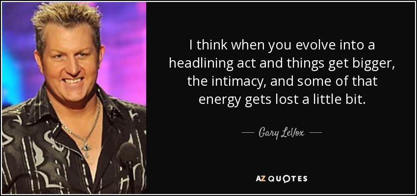I think when you evolve into a headlining act and things get bigger, the intimacy, and some of that energy gets lost a little bit. - Gary LeVox