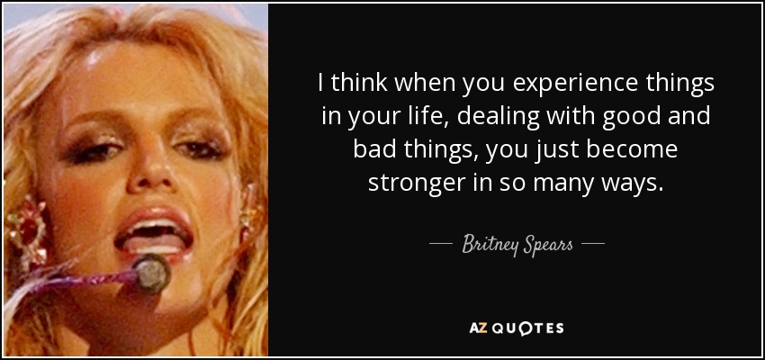 I think when you experience things in your life, dealing with good and bad things, you just become stronger in so many ways. - Britney Spears