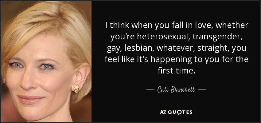 I think when you fall in love, whether you're heterosexual, transgender, gay, lesbian, whatever, straight, you feel like it's happening to you for the first time. - Cate Blanchett