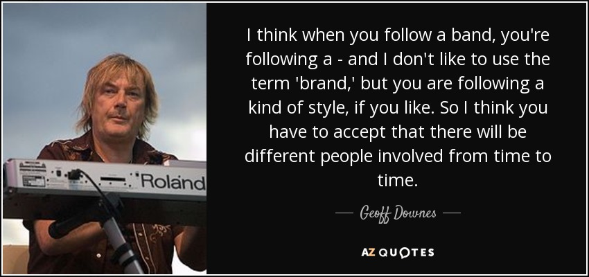 I think when you follow a band, you're following a - and I don't like to use the term 'brand,' but you are following a kind of style, if you like. So I think you have to accept that there will be different people involved from time to time. - Geoff Downes
