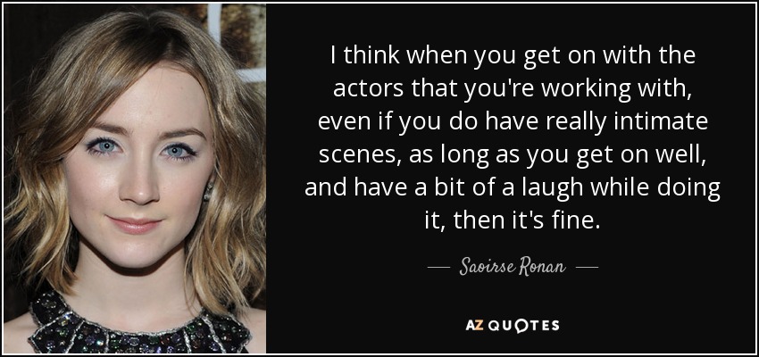 I think when you get on with the actors that you're working with, even if you do have really intimate scenes, as long as you get on well, and have a bit of a laugh while doing it, then it's fine. - Saoirse Ronan