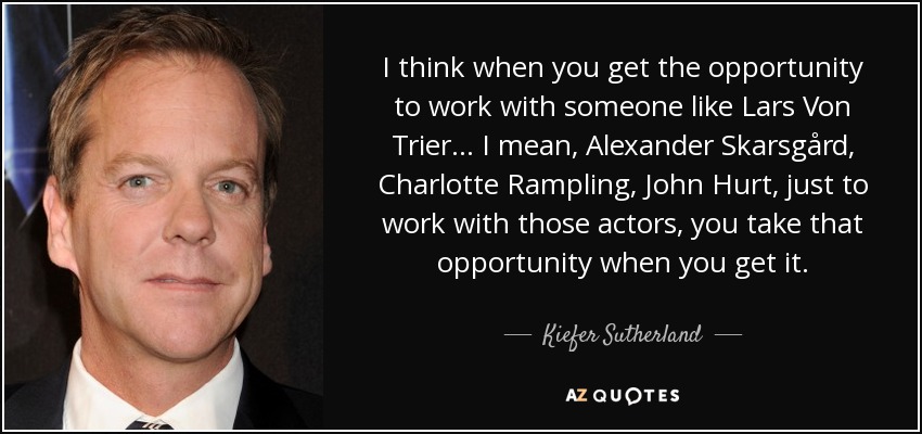 I think when you get the opportunity to work with someone like Lars Von Trier... I mean, Alexander Skarsgård, Charlotte Rampling, John Hurt, just to work with those actors, you take that opportunity when you get it. - Kiefer Sutherland