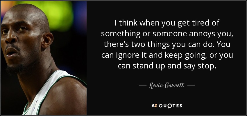 I think when you get tired of something or someone annoys you, there's two things you can do. You can ignore it and keep going, or you can stand up and say stop. - Kevin Garnett