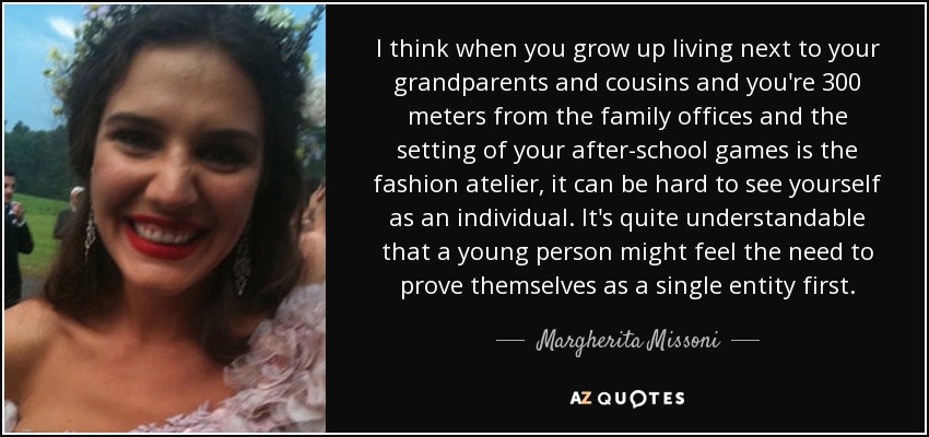 I think when you grow up living next to your grandparents and cousins and you're 300 meters from the family offices and the setting of your after-school games is the fashion atelier, it can be hard to see yourself as an individual. It's quite understandable that a young person might feel the need to prove themselves as a single entity first. - Margherita Missoni