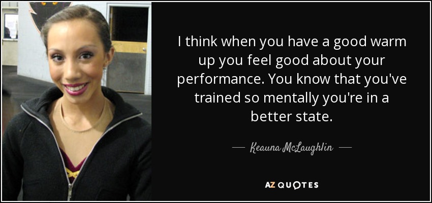 I think when you have a good warm up you feel good about your performance. You know that you've trained so mentally you're in a better state. - Keauna McLaughlin