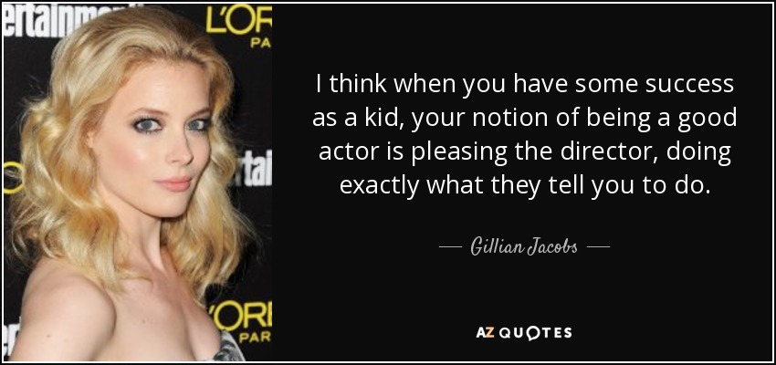 I think when you have some success as a kid, your notion of being a good actor is pleasing the director, doing exactly what they tell you to do. - Gillian Jacobs