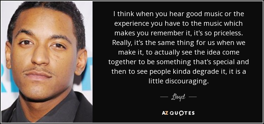 I think when you hear good music or the experience you have to the music which makes you remember it, it's so priceless. Really, it's the same thing for us when we make it, to actually see the idea come together to be something that's special and then to see people kinda degrade it, it is a little discouraging. - Lloyd