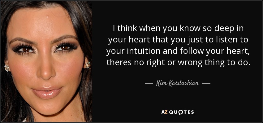 I think when you know so deep in your heart that you just to listen to your intuition and follow your heart, theres no right or wrong thing to do. - Kim Kardashian