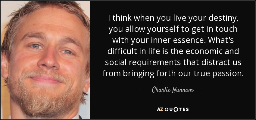 I think when you live your destiny, you allow yourself to get in touch with your inner essence. What's difficult in life is the economic and social requirements that distract us from bringing forth our true passion. - Charlie Hunnam