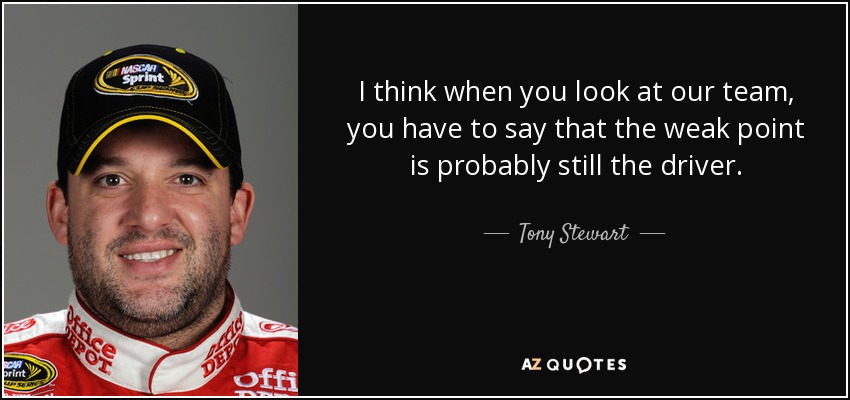 I think when you look at our team, you have to say that the weak point is probably still the driver. - Tony Stewart