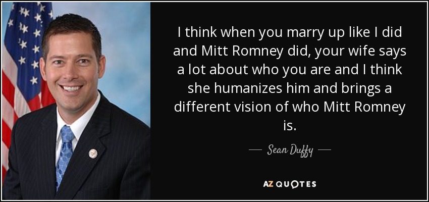 I think when you marry up like I did and Mitt Romney did, your wife says a lot about who you are and I think she humanizes him and brings a different vision of who Mitt Romney is. - Sean Duffy