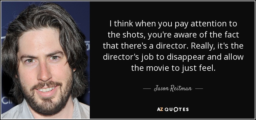 I think when you pay attention to the shots, you're aware of the fact that there's a director. Really, it's the director's job to disappear and allow the movie to just feel. - Jason Reitman